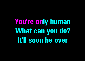 You're only human

What can you do?
It'll soon be over
