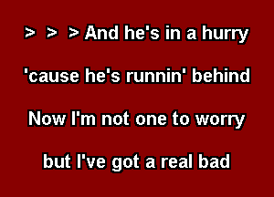 i? i) And he's in a hurry
'cause he's runnin' behind

Now I'm not one to worry

but I've got a real bad