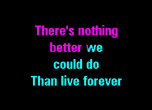 There's nothing
better we

could do
Than live forever