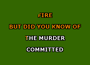 FIRE
BUT DID YOU KNOW OF

THE MURDER

COMMITTED