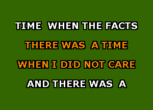 TIME WHEN THE FACTS
THERE WAS A TIME
WHEN I DID NOT CARE
AND THERE WAS A