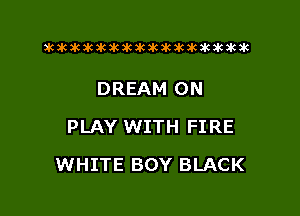 xwkikiwkbkawktkikikikawkakak

DREAM 0N
PLAY WITH FIRE

WHITE BOY BLACK