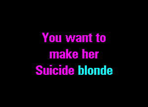 You want to

make her
Suicide hlonde