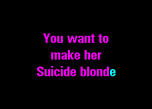 You want to

make her
Suicide hlonde