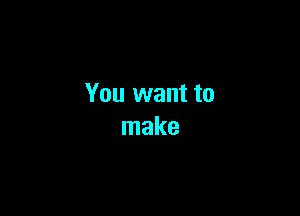 You want to

make
