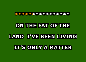 liihihihiliiliiliihiliihihihihihihih

ON THE FAT OF THE
LAND I'VE BEEN LIVING

IT'S ONLY A MATTER