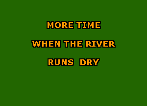 MORE TIM E

WHEN THE RIVER

RUNS DRY