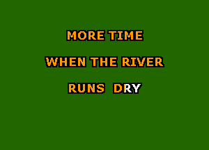 MORE TIM E

WHEN THE RIVER

RUNS DRY