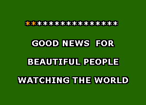 xxxxxxxxxxxxxxxaz

GOOD NEWS FOR
BEAUTIFUL PEOPLE

WATCHING THE WORLD