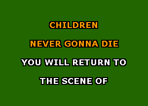 CHILDREN

NEVER GONNA DIE

YOU WILL RETURN TO

THE SCENE OF