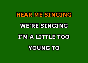 HEAR ME SINGING
WE'RE SINGING

I'M A LITTLE T00

YOUNG TO