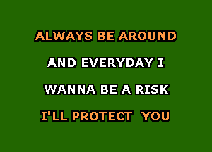 ALWAYS BE AROUND
AND EVERYDAY I

WANNA BE A RISK

1' LL PROTECT YOU