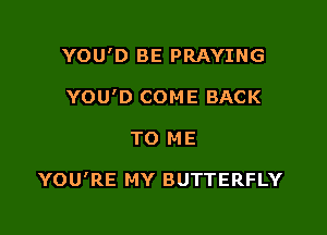 YOU'D BE PRAYING
YOU'D COME BACK

TO M E

YOU'RE MY BUTTERFLY