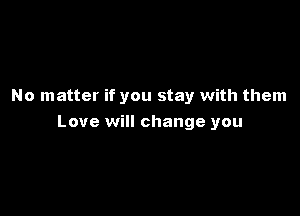 No matter if you stay with them

Love will change you