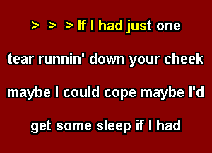 I I I If I had just one
tear runnin' down your cheek
maybe I could cope maybe I'd

get some sleep if I had