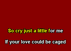 So cry just a little for me

If your love could be caged