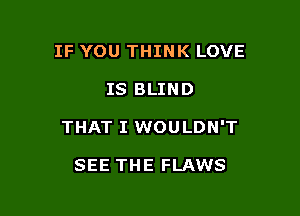 IF YOU THINK LOVE

IS BLIND

THAT I WOULDN'T

SEE THE FLAWS