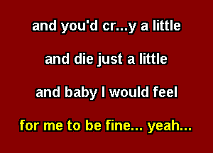 and you'd cr...y a little
and die just a little

and baby I would feel

for me to be fine... yeah...