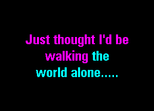Just thought I'd be

walking the
world alone .....