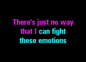 There's just no way

that I can fight
these emotions