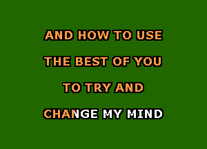 AND HOW TO USE
THE BEST OF YOU

TO TRY AND

CHANGE MY MIND