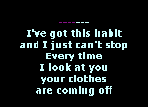 I've got this habit
and I just can't stop

Every time
I look at you
your clothes
are coming off