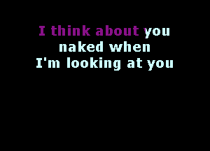 I think about you
naked when
I'm looking at you