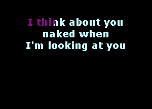 I think about you
naked when
I'm looking at you