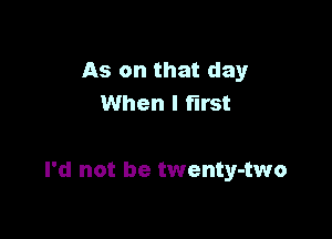 As on that day

One thing is sure
I'd not be twenty-two