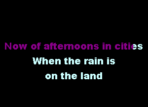 Now of afternoons in cities

When the rain is
ontheland