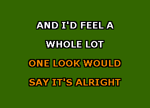 AND I'D FEEL A
WHOLE LOT
ONE LOOK WOULD

SAY IT'S ALRIGHT