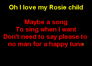 Oh I love my Rosie child

Maybe a song
To sing when I want
Don't need to say please to
no man for a happy tune