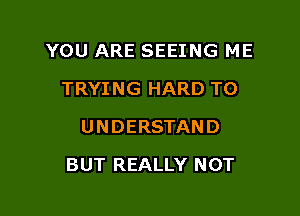 YOU ARE SEEING ME
TRYING HARD TO
UNDERSTAND

BUT REALLY NOT