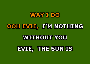 WAY I DO

00H EVIE, I'M NOTHING

WITHOUT YOU
EVIE, THE SUN IS