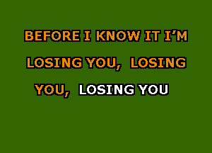 BEFORE I KNOW IT I'M

LOSING YOU, LOSING

YOU, LOSING YOU