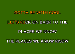 GOTTA BE WITH COOL

LET'S KICK ON BACK TO THE

PLACES WE KNOW

THE PLACES WE KNOW KNOW