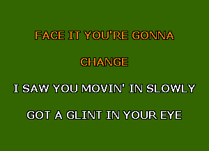 FACE IT YOU'RE GONNA

CHANGE

I SAW YOU MOVIN' IN SLOWLY

GOT A GLINT IN YOUR EYE