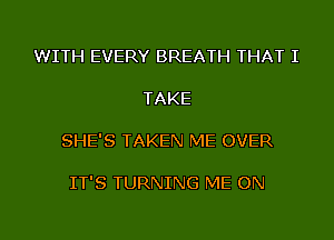 WITH EVERY BREATH THAT I

TAKE

SHE'S TAKEN ME OVER

IT'S TURNING ME ON