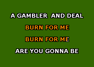 A GAMBLER AND DEAL
BURN FOR ME
BURN FOR ME

ARE YOU GONNA BE