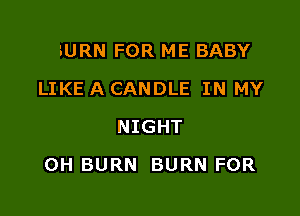 BURN FOR ME BABY
LIKE A CANDLE IN MY
NIGHT

0H BURN BURN FOR