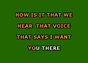 HOW IS IT THAT WE

HEAR THAT VOICE

THAT SAYS I WANT

YOU THERE