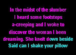 In the midst of the slumber
I heard some footsteps
a-creeping and I woke to

discover the wom an I been

dreaming. She knelt down beside
Said can I shake your pillow