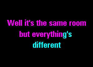 Well it's the same room

but everything's
different