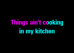 Things ain't cooking

in my kitchen