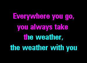 Everywhere you go,
you always take

the weather,
the weather with you