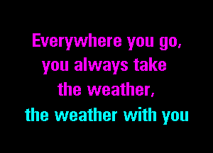 Everywhere you go,
you always take

the weather,
the weather with you