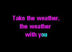 Take the weather,

the weather
with you