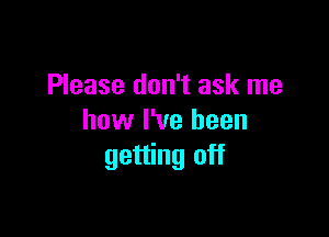 Please don't ask me

how I've been
getting off