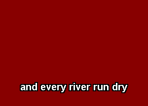 and every river run dry
