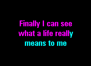 Finally I can see

what a life really
means to me